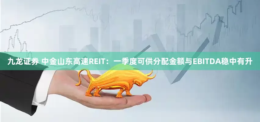 九龙证券 中金山东高速REIT：一季度可供分配金额与EBITDA稳中有升