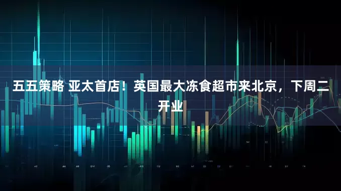 五五策略 亚太首店！英国最大冻食超市来北京，下周二开业