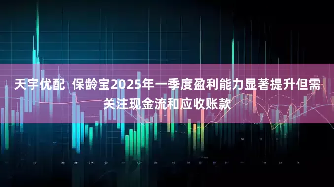 天宇优配  保龄宝2025年一季度盈利能力显著提升但需关注现金流和应收账款