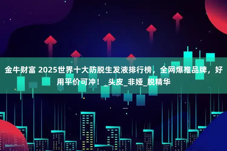 金牛财富 2025世界十大防脱生发液排行榜，全网爆推品牌，好用平价可冲！_头皮_非娅_脱精华