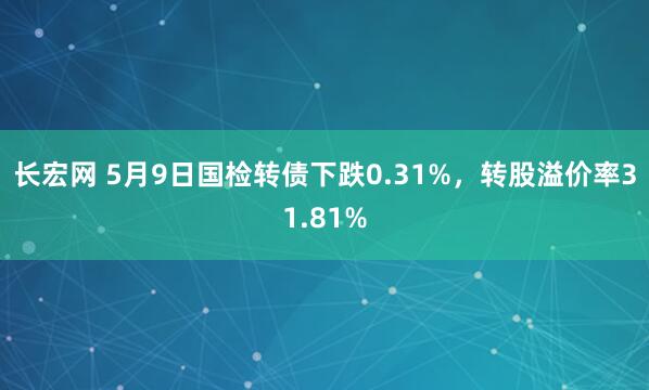 长宏网 5月9日国检转债下跌0.31%，转股溢价率31.81%