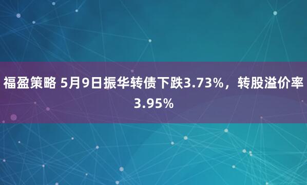 福盈策略 5月9日振华转债下跌3.73%，转股溢价率3.95%