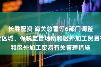 长胜配资 海关总署等6部门调整海关特殊监管区域、保税监管场所和区外加工贸易有关管理措施