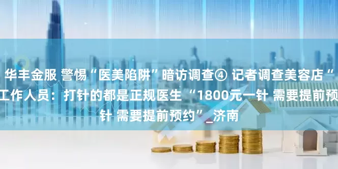 华丰金服 警惕“医美陷阱”暗访调查④ 记者调查美容店“瘦脸针” 工作人员：打针的都是正规医生 “1800元一针 需要提前预约”_济南