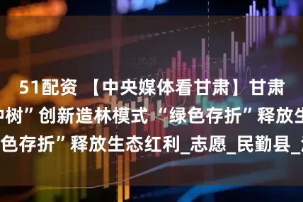 51配资 【中央媒体看甘肃】甘肃民勤：“信用种树”创新造林模式 “绿色存折”释放生态红利_志愿_民勤县_沙漠