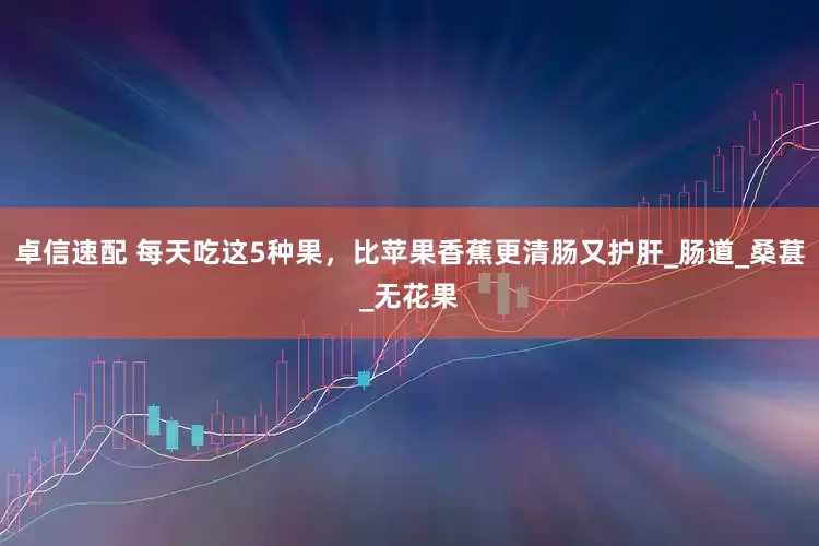 卓信速配 每天吃这5种果，比苹果香蕉更清肠又护肝_肠道_桑葚_无花果