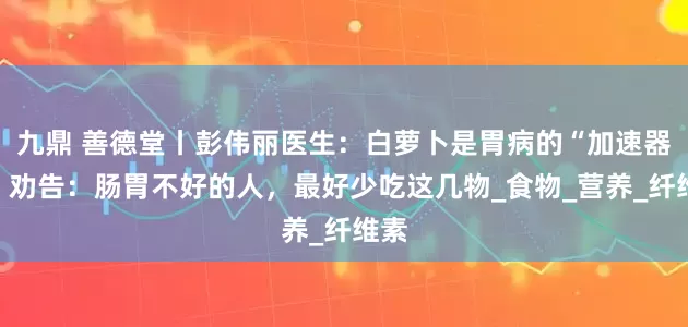 九鼎 善德堂丨彭伟丽医生：白萝卜是胃病的“加速器”？劝告：肠胃不好的人，最好少吃这几物_食物_营养_纤维素