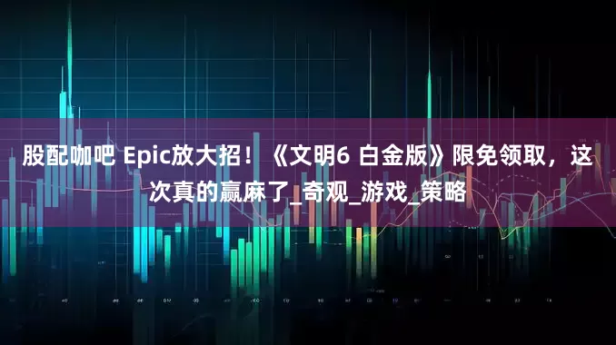 股配咖吧 Epic放大招！《文明6 白金版》限免领取，这次真的赢麻了_奇观_游戏_策略