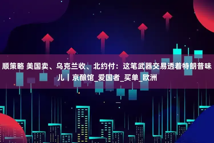 顺策略 美国卖、乌克兰收、北约付：这笔武器交易透着特朗普味儿｜京酿馆_爱国者_买单_欧洲