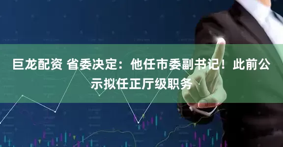巨龙配资 省委决定：他任市委副书记！此前公示拟任正厅级职务