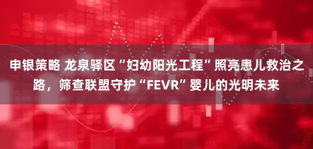 申银策略 龙泉驿区“妇幼阳光工程”照亮患儿救治之路，筛查联盟守护“FEVR”婴儿的光明未来